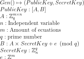 \
Gen() \mapsto (PublicKey, SecretKey) \
PublicKey: [A,B] \
A: \mathbb{Z}{q}^{m\times n}\
n: \text{Independent variable} \
m: \text{Amount of ecuations} \
q: \text{prime number} \
B: A\times SecretKey + e  \pmod{q}\
SecretKey: \mathbb{Z}{n}^{q} \
e: \mathbb{Z}^{m}